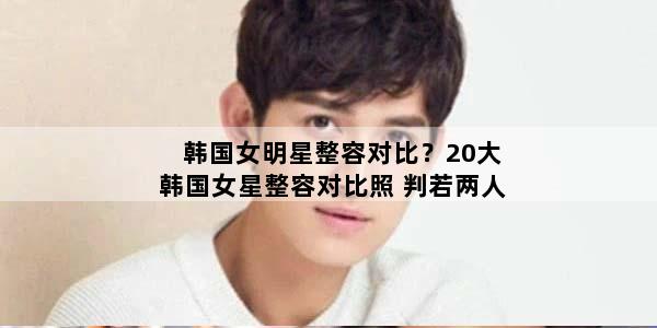 韩国女明星整容对比？20大韩国女星整容对比照 判若两人